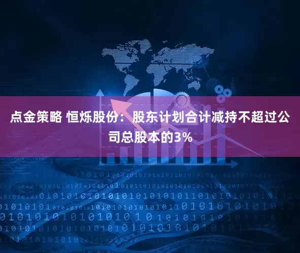 点金策略 恒烁股份：股东计划合计减持不超过公司总股本的3%