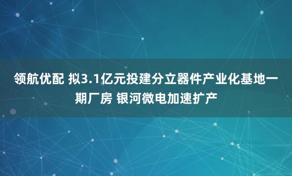 领航优配 拟3.1亿元投建分立器件产业化基地一期厂房 银河微电加速扩产
