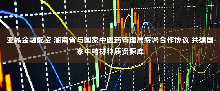 亚晶金融配资 湖南省与国家中医药管理局签署合作协议 共建国家中药材种质资源库