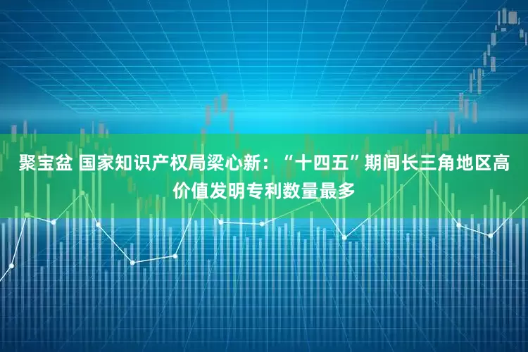 聚宝盆 国家知识产权局梁心新：“十四五”期间长三角地区高价值发明专利数量最多