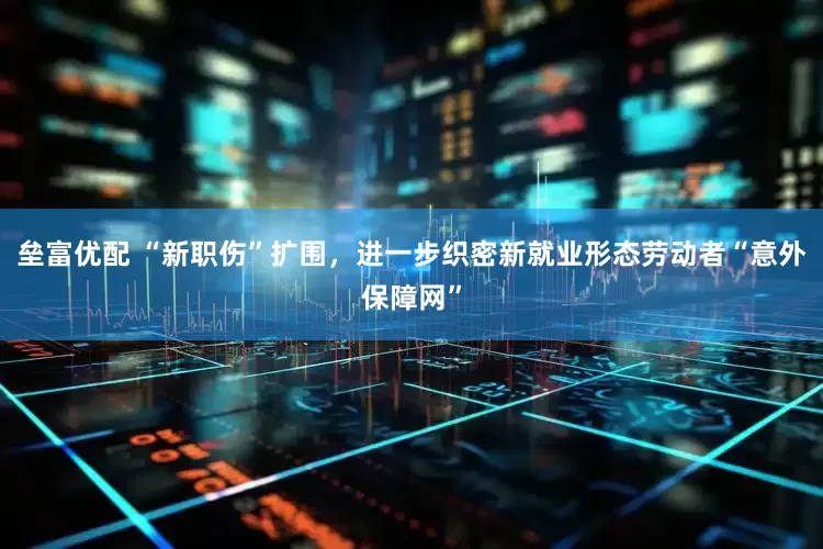 垒富优配 “新职伤”扩围，进一步织密新就业形态劳动者“意外保障网”