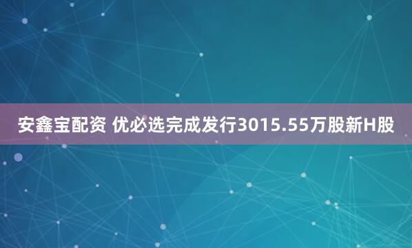 安鑫宝配资 优必选完成发行3015.55万股新H股