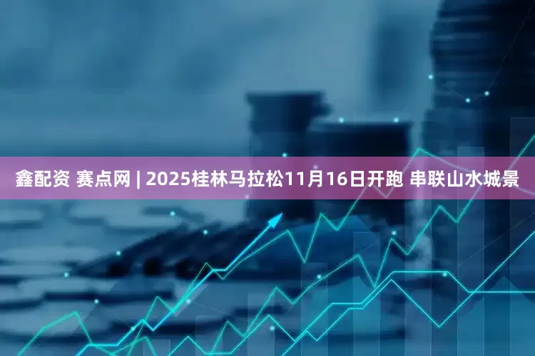 鑫配资 赛点网 | 2025桂林马拉松11月16日开跑 串联山水城景