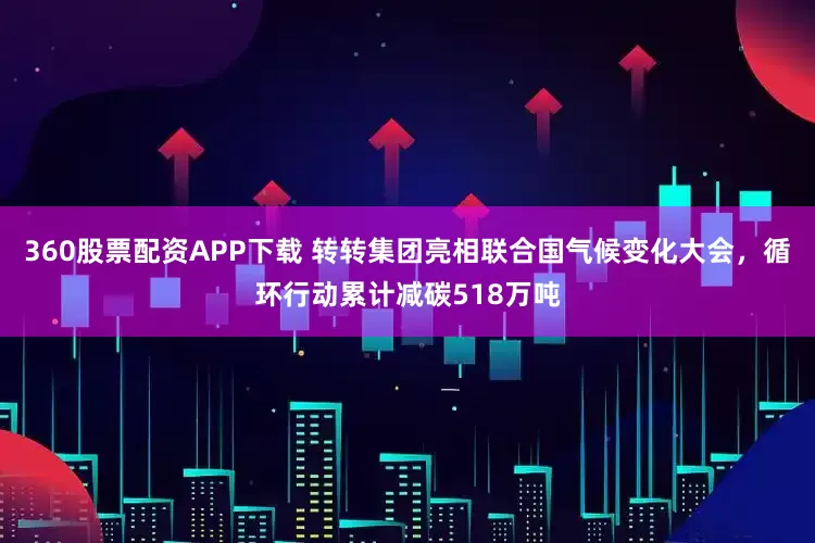 360股票配资APP下载 转转集团亮相联合国气候变化大会，循环行动累计减碳518万吨