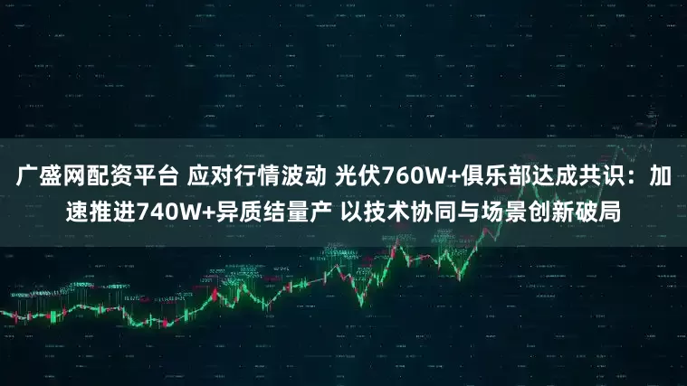 广盛网配资平台 应对行情波动 光伏760W+俱乐部达成共识：加速推进740W+异质结量产 以技术协同与场景创新破局