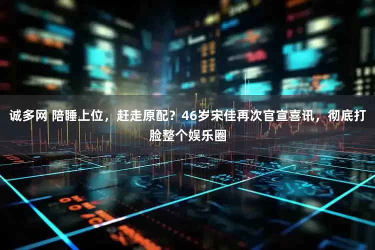 诚多网 陪睡上位，赶走原配？46岁宋佳再次官宣喜讯，彻底打脸整个娱乐圈