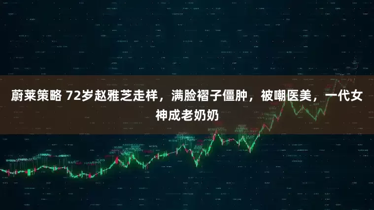 蔚莱策略 72岁赵雅芝走样，满脸褶子僵肿，被嘲医美，一代女神成老奶奶