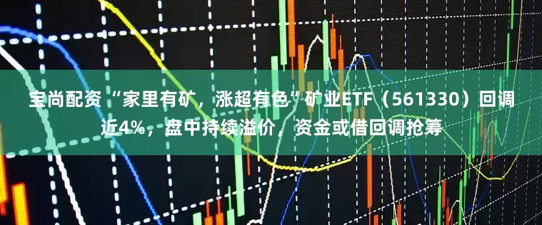 宝尚配资 “家里有矿,涨超有色”矿业ETF(561330)回调近4%,盘中持续溢价,资金或借回调抢筹